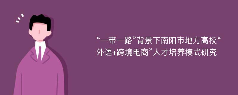 “一带一路”背景下南阳市地方高校“外语+跨境电商”人才培养模式研究