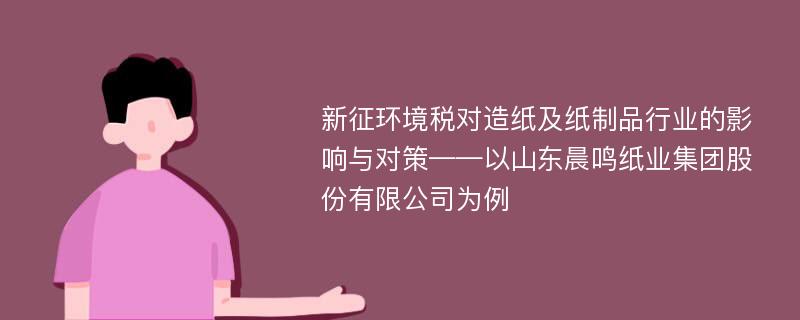 新征环境税对造纸及纸制品行业的影响与对策——以山东晨鸣纸业集团股份有限公司为例