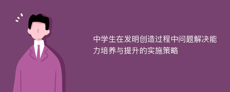 中学生在发明创造过程中问题解决能力培养与提升的实施策略