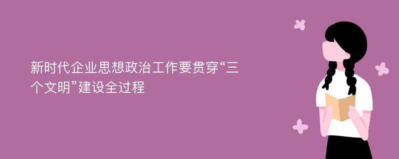 新时代企业思想政治工作要贯穿“三个文明”建设全过程