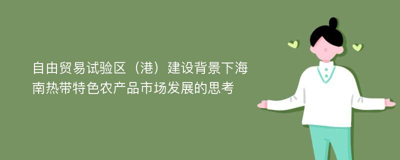 自由贸易试验区（港）建设背景下海南热带特色农产品市场发展的思考