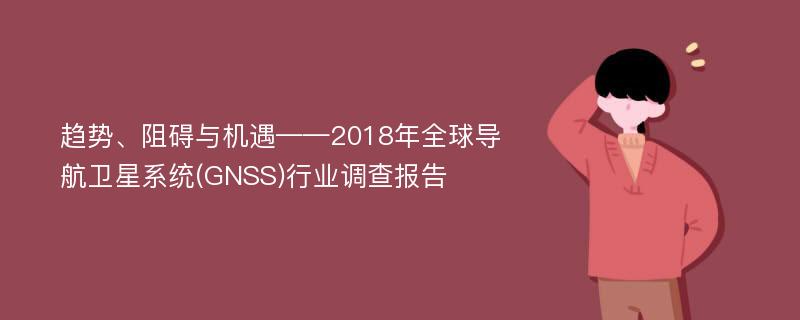 趋势、阻碍与机遇——2018年全球导航卫星系统(GNSS)行业调查报告