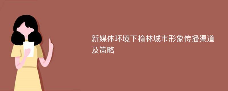 新媒体环境下榆林城市形象传播渠道及策略