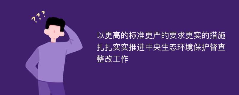 以更高的标准更严的要求更实的措施 扎扎实实推进中央生态环境保护督查整改工作