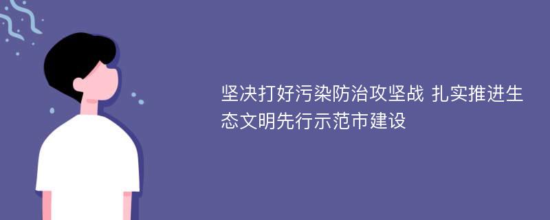 坚决打好污染防治攻坚战 扎实推进生态文明先行示范市建设