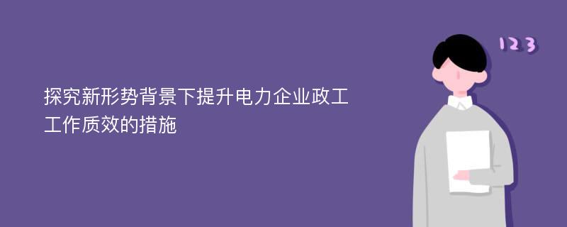 探究新形势背景下提升电力企业政工工作质效的措施