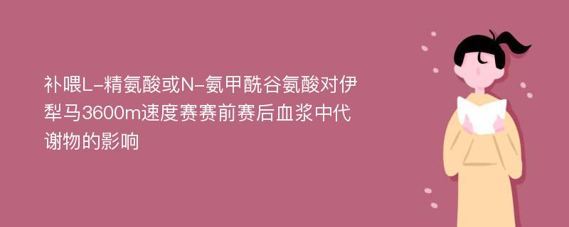 补喂L-精氨酸或N-氨甲酰谷氨酸对伊犁马3600m速度赛赛前赛后血浆中代谢物的影响