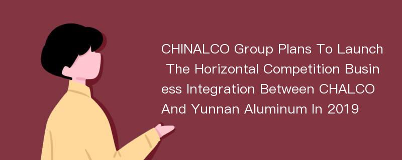 CHINALCO Group Plans To Launch The Horizontal Competition Business Integration Between CHALCO And Yunnan Aluminum In 2019