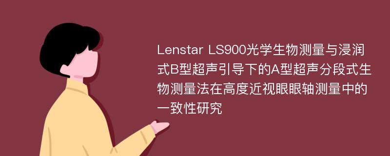 Lenstar LS900光学生物测量与浸润式B型超声引导下的A型超声分段式生物测量法在高度近视眼眼轴测量中的一致性研究