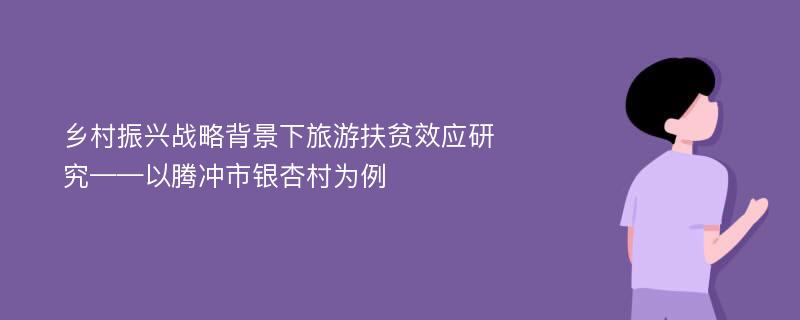 乡村振兴战略背景下旅游扶贫效应研究——以腾冲市银杏村为例