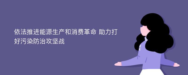 依法推进能源生产和消费革命 助力打好污染防治攻坚战