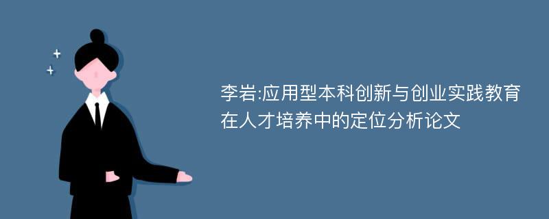 李岩:应用型本科创新与创业实践教育在人才培养中的定位分析论文