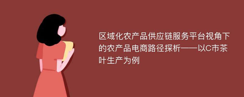 区域化农产品供应链服务平台视角下的农产品电商路径探析——以C市茶叶生产为例