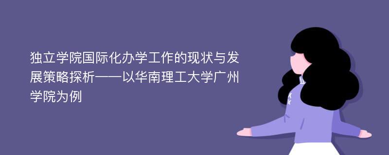 独立学院国际化办学工作的现状与发展策略探析——以华南理工大学广州学院为例