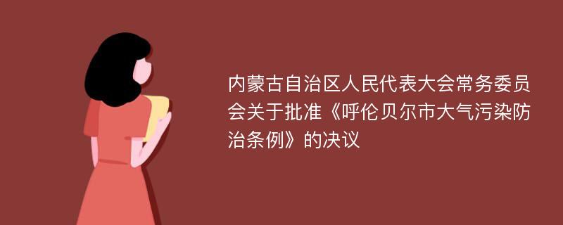 内蒙古自治区人民代表大会常务委员会关于批准《呼伦贝尔市大气污染防治条例》的决议