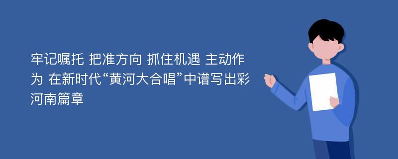 牢记嘱托 把准方向 抓住机遇 主动作为 在新时代“黄河大合唱”中谱写出彩河南篇章