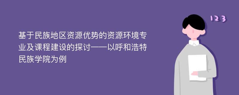 基于民族地区资源优势的资源环境专业及课程建设的探讨——以呼和浩特民族学院为例