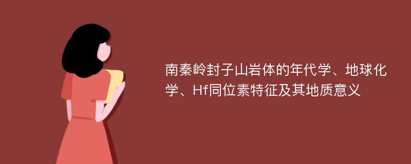 南秦岭封子山岩体的年代学、地球化学、Hf同位素特征及其地质意义