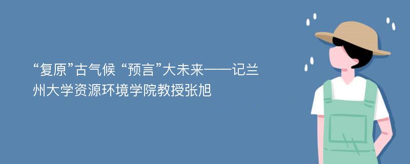 “复原”古气候 “预言”大未来——记兰州大学资源环境学院教授张旭