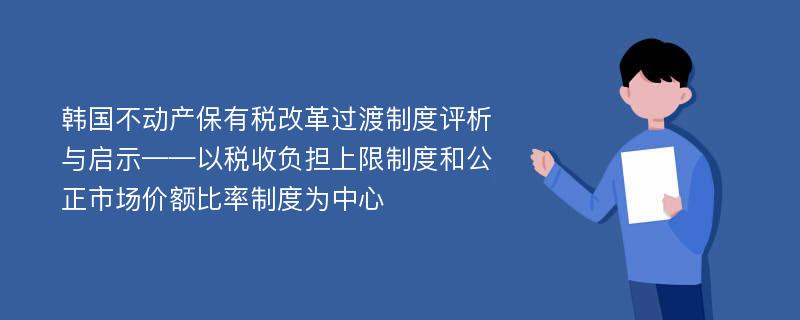 韩国不动产保有税改革过渡制度评析与启示——以税收负担上限制度和公正市场价额比率制度为中心