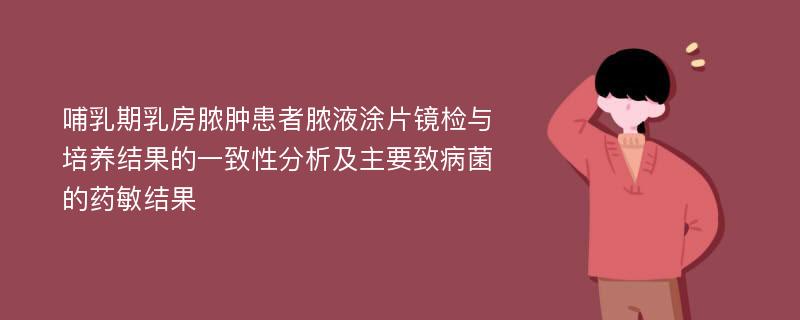 哺乳期乳房脓肿患者脓液涂片镜检与培养结果的一致性分析及主要致病菌的药敏结果