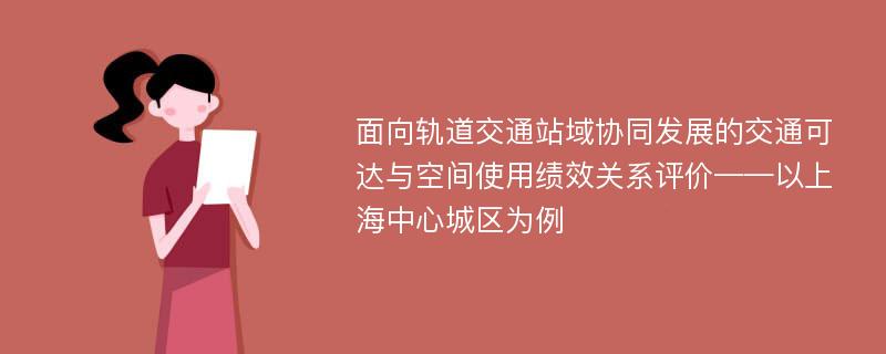 面向轨道交通站域协同发展的交通可达与空间使用绩效关系评价——以上海中心城区为例