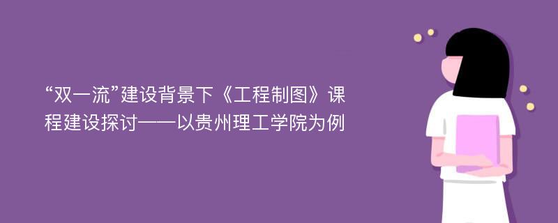 “双一流”建设背景下《工程制图》课程建设探讨——以贵州理工学院为例