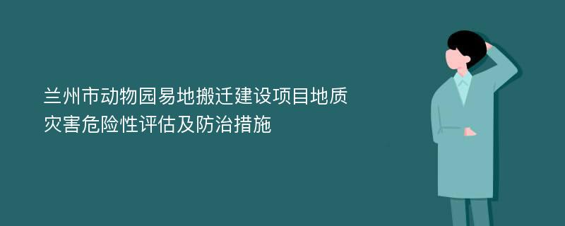 兰州市动物园易地搬迁建设项目地质灾害危险性评估及防治措施