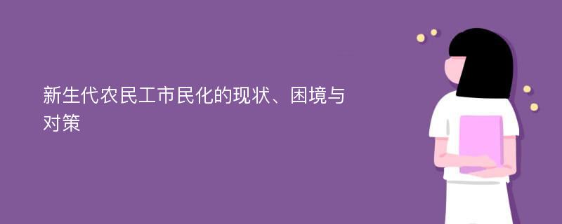 新生代农民工市民化的现状、困境与对策