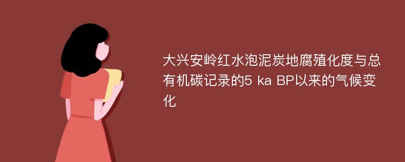 大兴安岭红水泡泥炭地腐殖化度与总有机碳记录的5 ka BP以来的气候变化