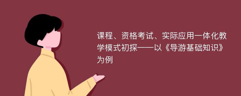 课程、资格考试、实际应用一体化教学模式初探——以《导游基础知识》为例