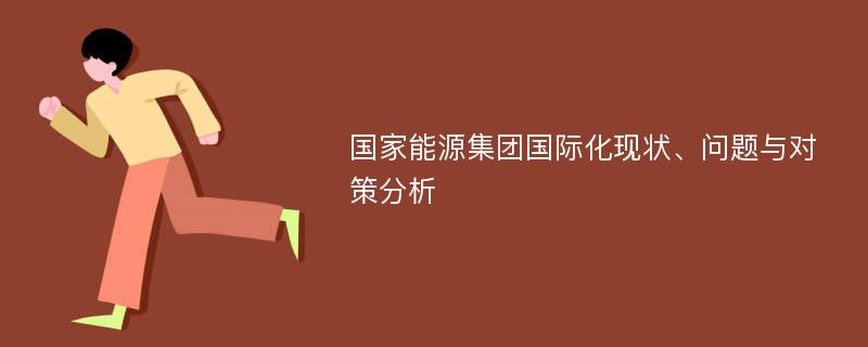 国家能源集团国际化现状、问题与对策分析