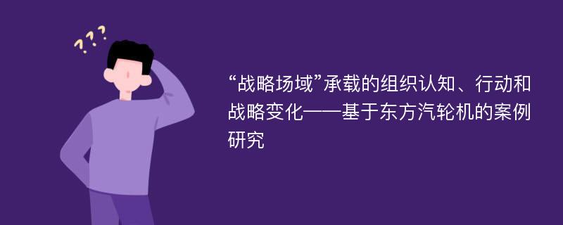 “战略场域”承载的组织认知、行动和战略变化——基于东方汽轮机的案例研究