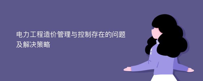 电力工程造价管理与控制存在的问题及解决策略