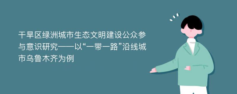 干旱区绿洲城市生态文明建设公众参与意识研究——以“一带一路”沿线城市乌鲁木齐为例