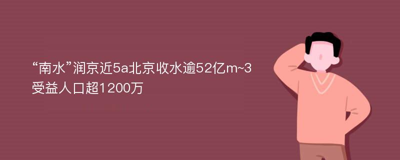 “南水”润京近5a北京收水逾52亿m~3受益人口超1200万