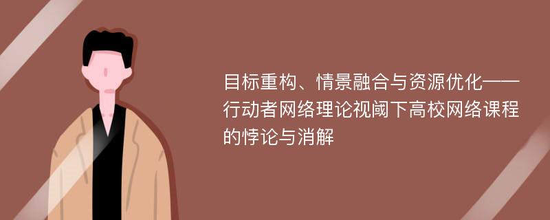 目标重构、情景融合与资源优化——行动者网络理论视阈下高校网络课程的悖论与消解