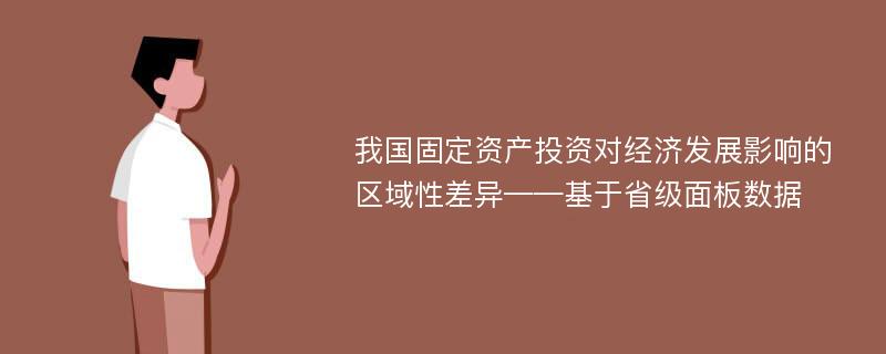 我国固定资产投资对经济发展影响的区域性差异——基于省级面板数据