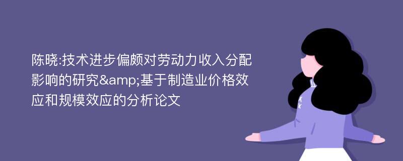 陈晓:技术进步偏颇对劳动力收入分配影响的研究&基于制造业价格效应和规模效应的分析论文