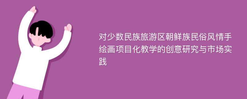 对少数民族旅游区朝鲜族民俗风情手绘画项目化教学的创意研究与市场实践