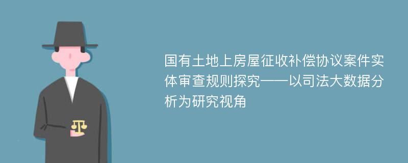 国有土地上房屋征收补偿协议案件实体审查规则探究——以司法大数据分析为研究视角