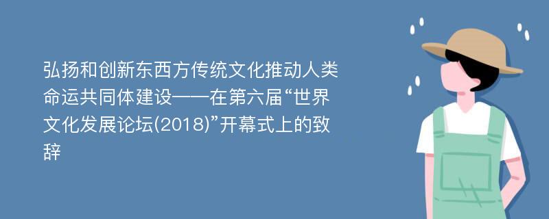 弘扬和创新东西方传统文化推动人类命运共同体建设——在第六届“世界文化发展论坛(2018)”开幕式上的致辞