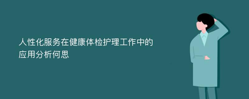 人性化服务在健康体检护理工作中的应用分析何思