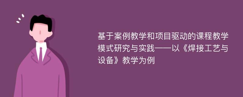 基于案例教学和项目驱动的课程教学模式研究与实践——以《焊接工艺与设备》教学为例