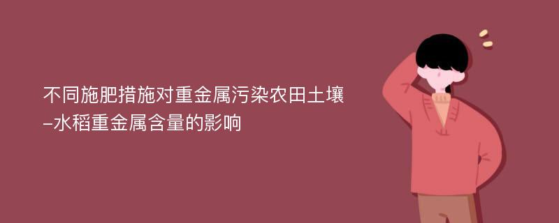 不同施肥措施对重金属污染农田土壤-水稻重金属含量的影响