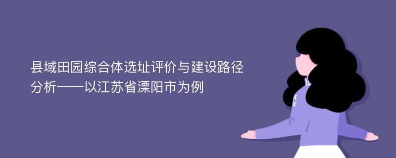 县域田园综合体选址评价与建设路径分析——以江苏省溧阳市为例