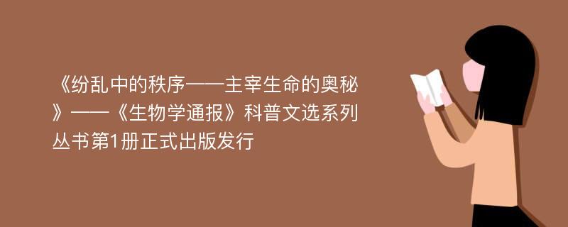 《纷乱中的秩序——主宰生命的奥秘》——《生物学通报》科普文选系列丛书第1册正式出版发行