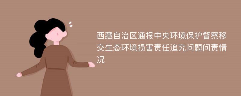 西藏自治区通报中央环境保护督察移交生态环境损害责任追究问题问责情况