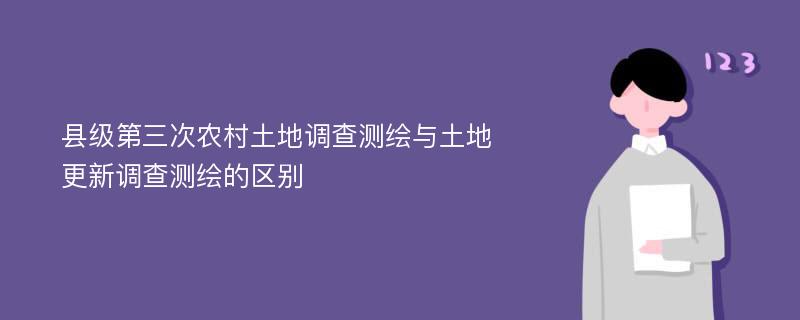 县级第三次农村土地调查测绘与土地更新调查测绘的区别