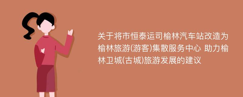 关于将市恒泰运司榆林汽车站改造为榆林旅游(游客)集散服务中心 助力榆林卫城(古城)旅游发展的建议